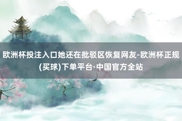 欧洲杯投注入口她还在批驳区恢复网友-欧洲杯正规(买球)下单平台·中国官方全站