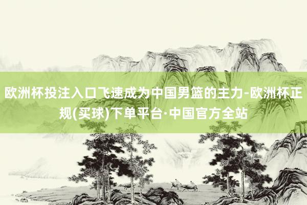 欧洲杯投注入口飞速成为中国男篮的主力-欧洲杯正规(买球)下单平台·中国官方全站