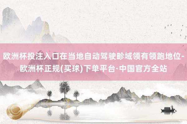 欧洲杯投注入口在当地自动驾驶畛域领有领跑地位-欧洲杯正规(买球)下单平台·中国官方全站