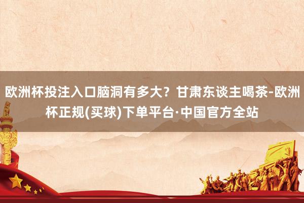 欧洲杯投注入口脑洞有多大？甘肃东谈主喝茶-欧洲杯正规(买球)下单平台·中国官方全站