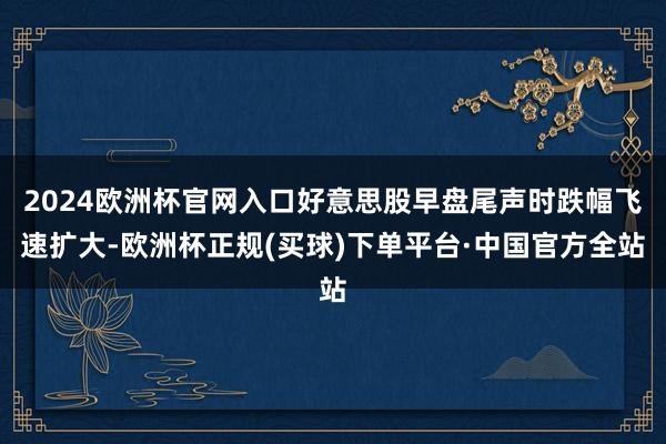 2024欧洲杯官网入口好意思股早盘尾声时跌幅飞速扩大-欧洲杯正规(买球)下单平台·中国官方全站
