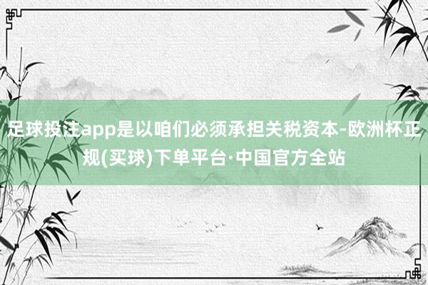 足球投注app是以咱们必须承担关税资本-欧洲杯正规(买球)下单平台·中国官方全站