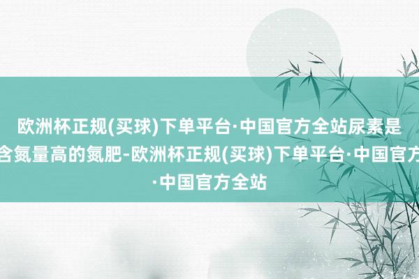 欧洲杯正规(买球)下单平台·中国官方全站尿素是一种含氮量高的氮肥-欧洲杯正规(买球)下单平台·中国官方全站