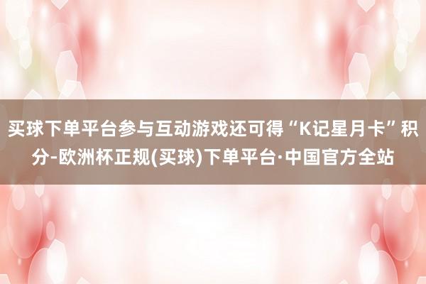 买球下单平台参与互动游戏还可得“K记星月卡”积分-欧洲杯正规(买球)下单平台·中国官方全站