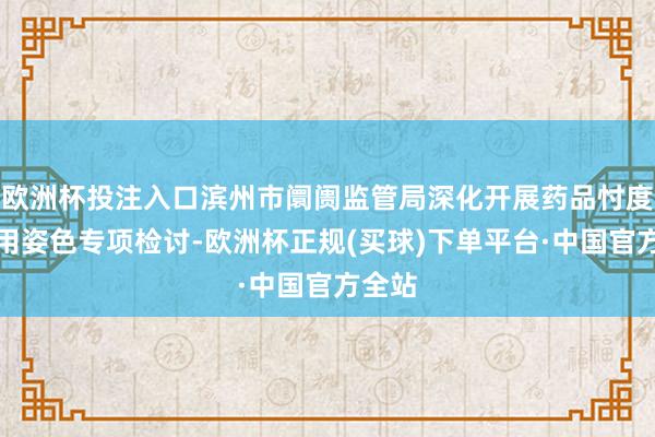 欧洲杯投注入口滨州市阛阓监管局深化开展药品忖度和使用姿色专项检讨-欧洲杯正规(买球)下单平台·中国官方全站