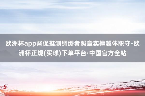 欧洲杯app督促推测绸缪者照章实檀越体职守-欧洲杯正规(买球)下单平台·中国官方全站