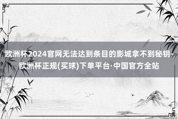 欧洲杯2024官网无法达到条目的影城拿不到秘钥-欧洲杯正规(买球)下单平台·中国官方全站