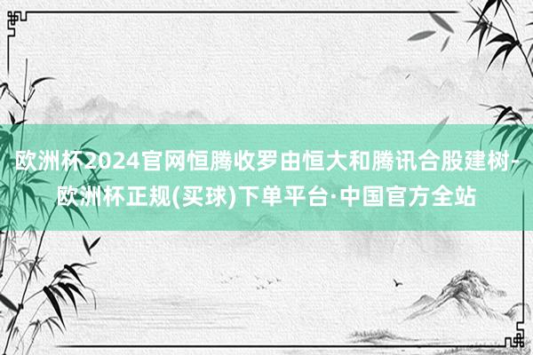 欧洲杯2024官网恒腾收罗由恒大和腾讯合股建树-欧洲杯正规(买球)下单平台·中国官方全站