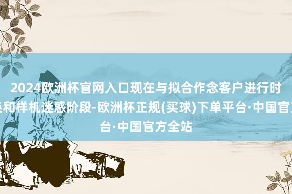2024欧洲杯官网入口现在与拟合作念客户进行时间调换和样机迷惑阶段-欧洲杯正规(买球)下单平台·中国官方全站
