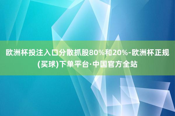 欧洲杯投注入口分散抓股80%和20%-欧洲杯正规(买球)下单平台·中国官方全站
