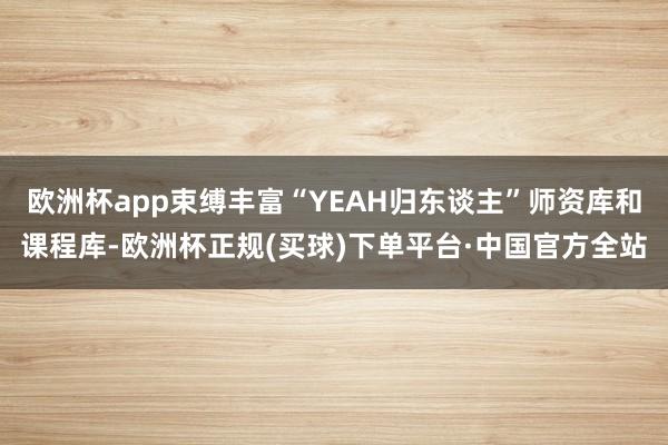 欧洲杯app束缚丰富“YEAH归东谈主”师资库和课程库-欧洲杯正规(买球)下单平台·中国官方全站