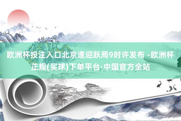 欧洲杯投注入口　　北京逢迎跃局9时许发布 -欧洲杯正规(买球)下单平台·中国官方全站
