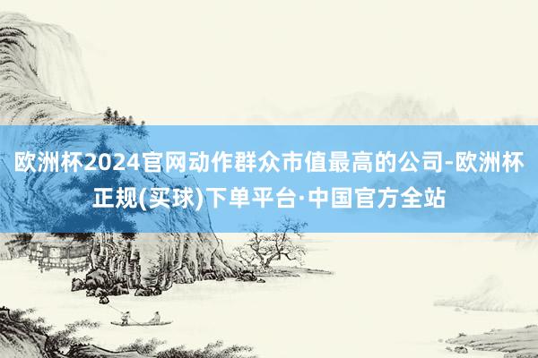 欧洲杯2024官网动作群众市值最高的公司-欧洲杯正规(买球)下单平台·中国官方全站