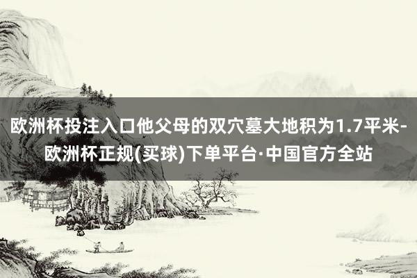 欧洲杯投注入口他父母的双穴墓大地积为1.7平米-欧洲杯正规(买球)下单平台·中国官方全站