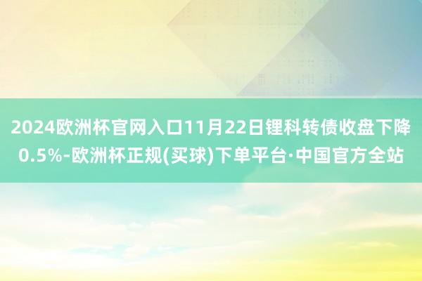 2024欧洲杯官网入口11月22日锂科转债收盘下降0.5%-欧洲杯正规(买球)下单平台·中国官方全站