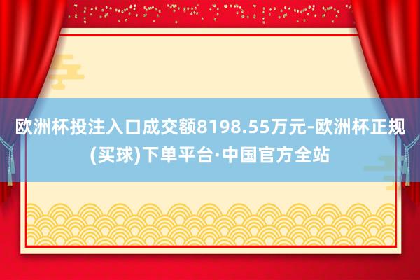欧洲杯投注入口成交额8198.55万元-欧洲杯正规(买球)下单平台·中国官方全站