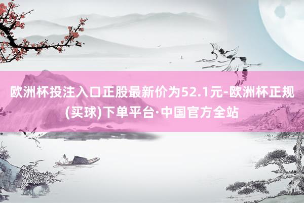 欧洲杯投注入口正股最新价为52.1元-欧洲杯正规(买球)下单平台·中国官方全站