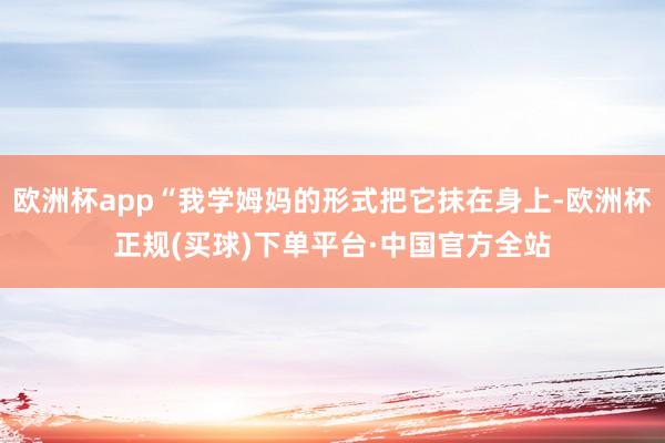 欧洲杯app“我学姆妈的形式把它抹在身上-欧洲杯正规(买球)下单平台·中国官方全站