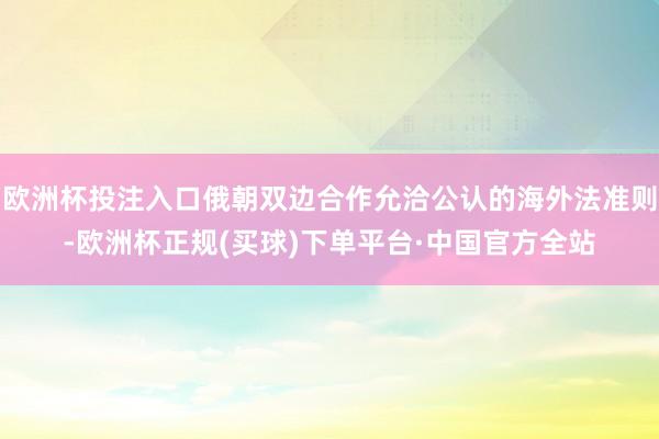 欧洲杯投注入口俄朝双边合作允洽公认的海外法准则-欧洲杯正规(买球)下单平台·中国官方全站