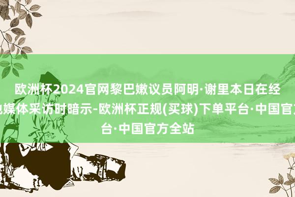 欧洲杯2024官网黎巴嫩议员阿明·谢里本日在经受当地媒体采访时暗示-欧洲杯正规(买球)下单平台·中国官方全站