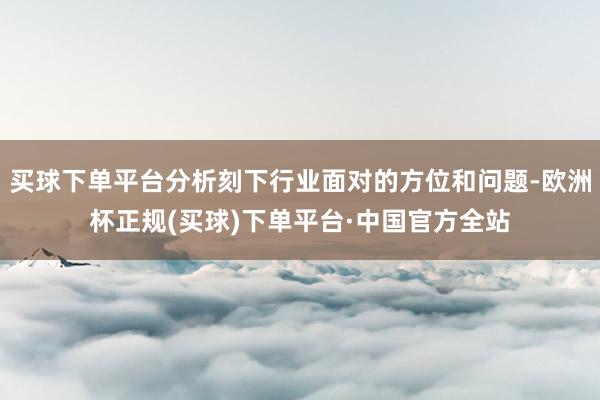 买球下单平台分析刻下行业面对的方位和问题-欧洲杯正规(买球)下单平台·中国官方全站