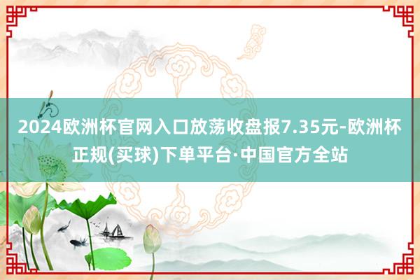 2024欧洲杯官网入口放荡收盘报7.35元-欧洲杯正规(买球)下单平台·中国官方全站