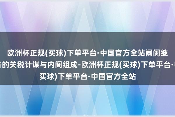 欧洲杯正规(买球)下单平台·中国官方全站阛阓继续原宥特朗普的关税计谋与内阁组成-欧洲杯正规(买球)下单平台·中国官方全站