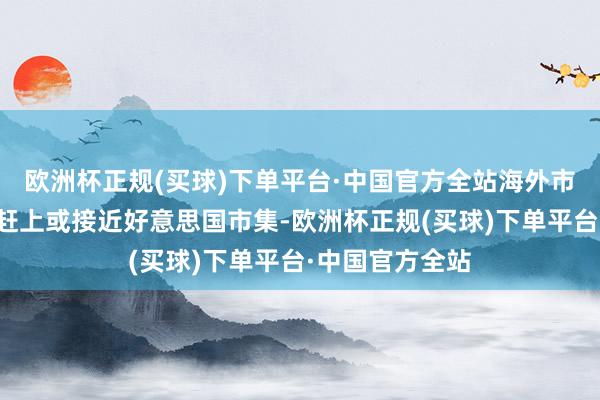 欧洲杯正规(买球)下单平台·中国官方全站海外市集的剖析可能赶上或接近好意思国市集-欧洲杯正规(买球)下单平台·中国官方全站