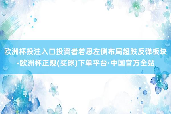 欧洲杯投注入口　　投资者若思左侧布局超跌反弹板块-欧洲杯正规(买球)下单平台·中国官方全站