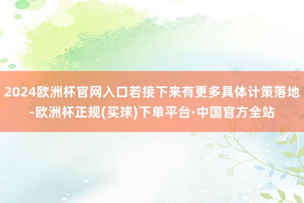 2024欧洲杯官网入口若接下来有更多具体计策落地-欧洲杯正规(买球)下单平台·中国官方全站