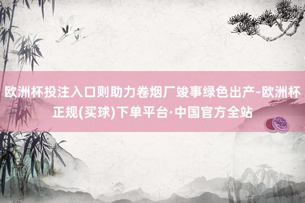 欧洲杯投注入口则助力卷烟厂竣事绿色出产-欧洲杯正规(买球)下单平台·中国官方全站