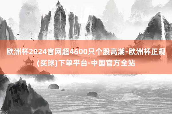 欧洲杯2024官网超4600只个股高潮-欧洲杯正规(买球)下单平台·中国官方全站
