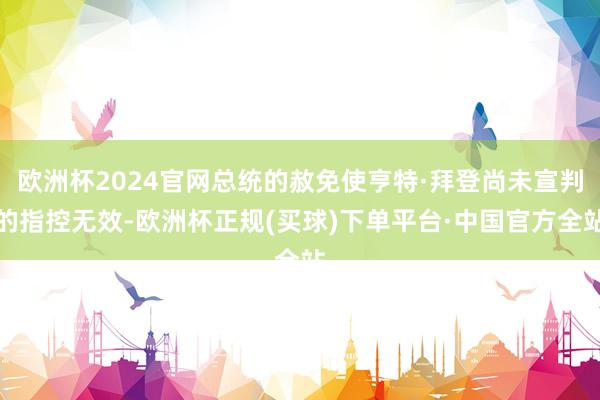 欧洲杯2024官网总统的赦免使亨特·拜登尚未宣判的指控无效-欧洲杯正规(买球)下单平台·中国官方全站