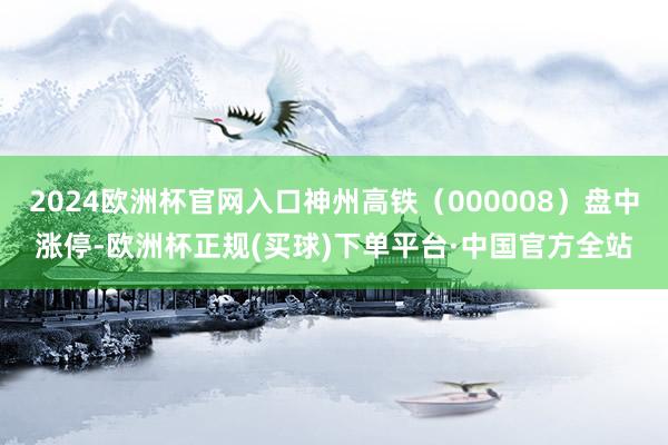 2024欧洲杯官网入口神州高铁（000008）盘中涨停-欧洲杯正规(买球)下单平台·中国官方全站