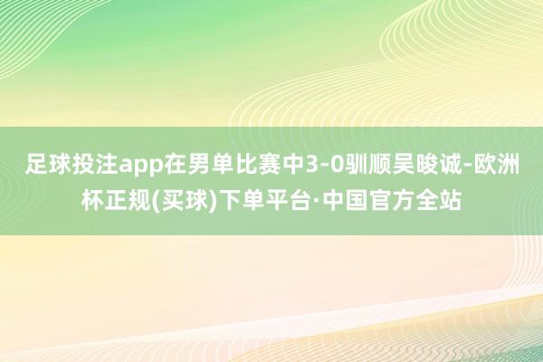 足球投注app在男单比赛中3-0驯顺吴晙诚-欧洲杯正规(买球)下单平台·中国官方全站