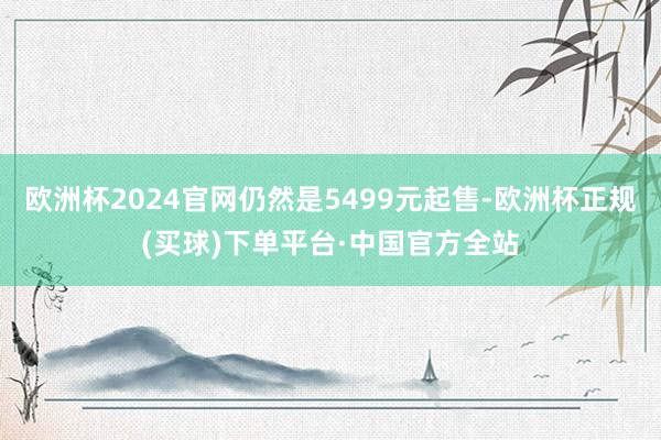 欧洲杯2024官网仍然是5499元起售-欧洲杯正规(买球)下单平台·中国官方全站