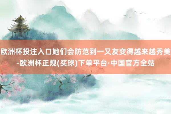 欧洲杯投注入口她们会防范到一又友变得越来越秀美-欧洲杯正规(买球)下单平台·中国官方全站