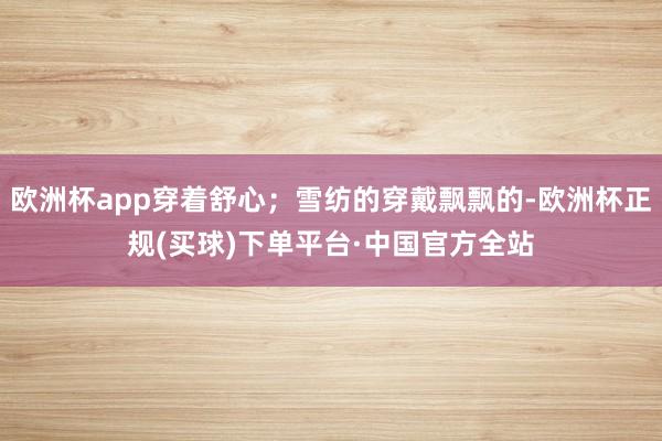 欧洲杯app穿着舒心；雪纺的穿戴飘飘的-欧洲杯正规(买球)下单平台·中国官方全站