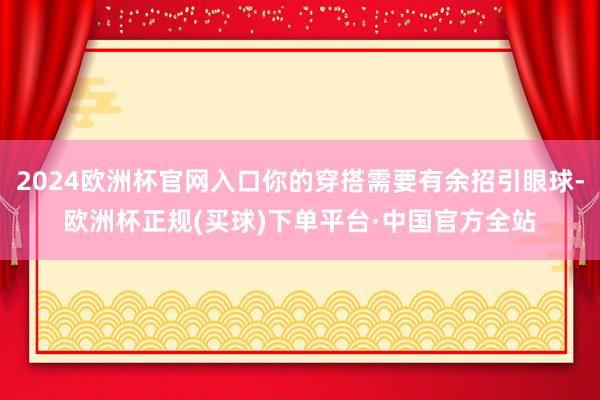 2024欧洲杯官网入口你的穿搭需要有余招引眼球-欧洲杯正规(买球)下单平台·中国官方全站