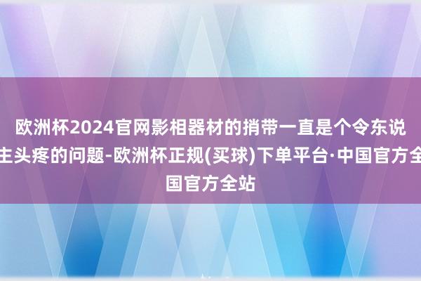 欧洲杯2024官网影相器材的捎带一直是个令东说念主头疼的问题-欧洲杯正规(买球)下单平台·中国官方全站