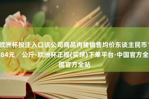 欧洲杯投注入口该公司商品肉猪销售均价东谈主民币16.84元╱公斤-欧洲杯正规(买球)下单平台·中国官方全站