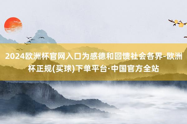2024欧洲杯官网入口为感德和回馈社会各界-欧洲杯正规(买球)下单平台·中国官方全站