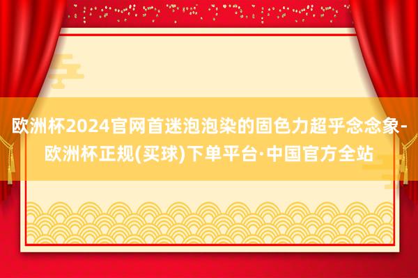 欧洲杯2024官网首迷泡泡染的固色力超乎念念象-欧洲杯正规(买球)下单平台·中国官方全站