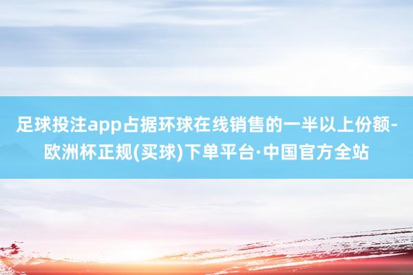 足球投注app占据环球在线销售的一半以上份额-欧洲杯正规(买球)下单平台·中国官方全站
