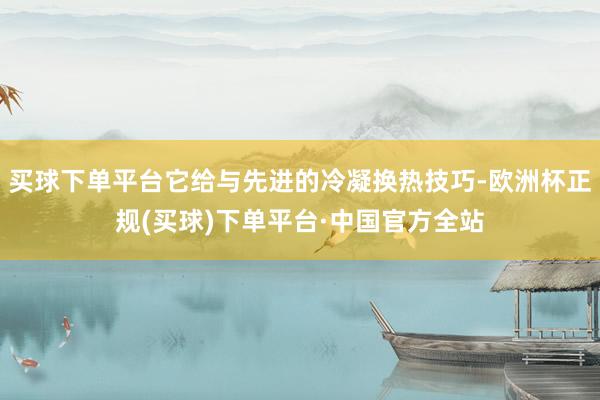 买球下单平台它给与先进的冷凝换热技巧-欧洲杯正规(买球)下单平台·中国官方全站