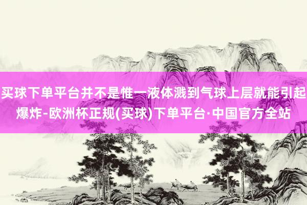 买球下单平台并不是惟一液体溅到气球上层就能引起爆炸-欧洲杯正规(买球)下单平台·中国官方全站