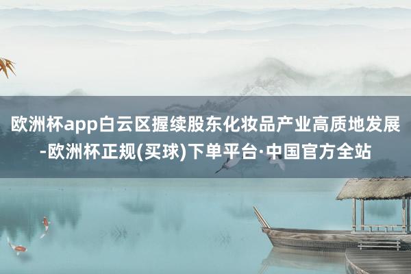 欧洲杯app白云区握续股东化妆品产业高质地发展-欧洲杯正规(买球)下单平台·中国官方全站