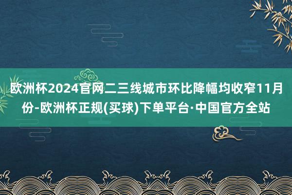 欧洲杯2024官网二三线城市环比降幅均收窄11月份-欧洲杯正规(买球)下单平台·中国官方全站