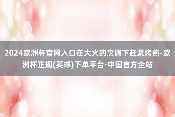 2024欧洲杯官网入口在大火的烹调下赶紧烤熟-欧洲杯正规(买球)下单平台·中国官方全站