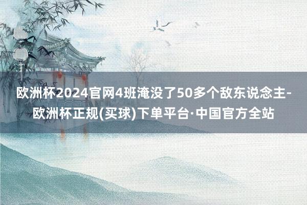 欧洲杯2024官网4班淹没了50多个敌东说念主-欧洲杯正规(买球)下单平台·中国官方全站